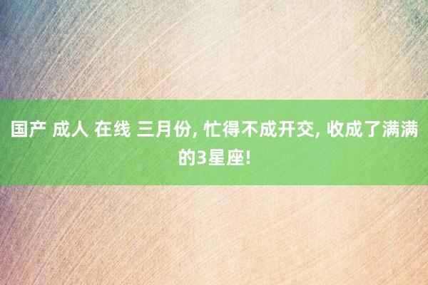 国产 成人 在线 三月份， 忙得不成开交， 收成了满满的3星座!