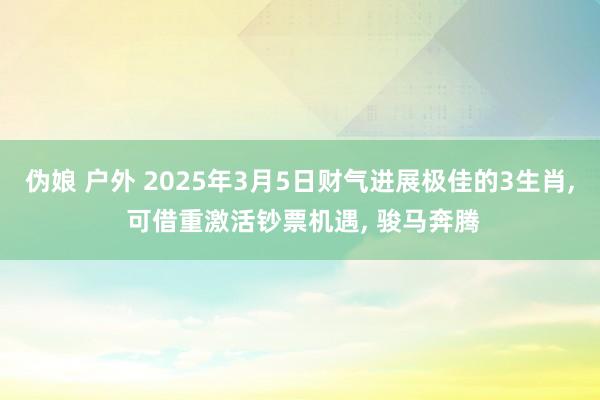 伪娘 户外 2025年3月5日财气进展极佳的3生肖， 可借重激活钞票机遇， 骏马奔腾