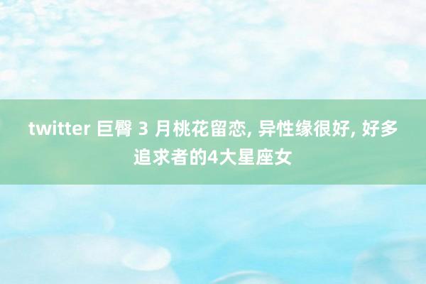 twitter 巨臀 3 月桃花留恋， 异性缘很好， 好多追求者的4大星座女