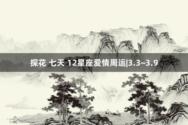 探花 七天 12星座爱情周运|3.3~3.9