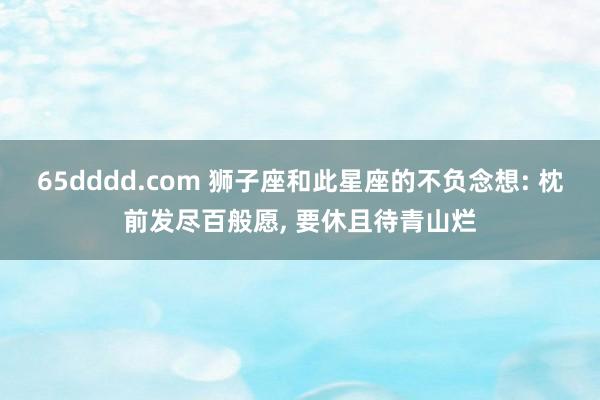 65dddd.com 狮子座和此星座的不负念想: 枕前发尽百般愿， 要休且待青山烂