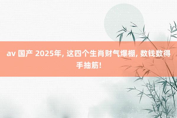 av 国产 2025年， 这四个生肖财气爆棚， 数钱数得手抽筋!