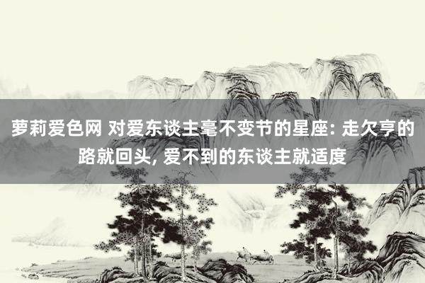 萝莉爱色网 对爱东谈主毫不变节的星座: 走欠亨的路就回头， 爱不到的东谈主就适度