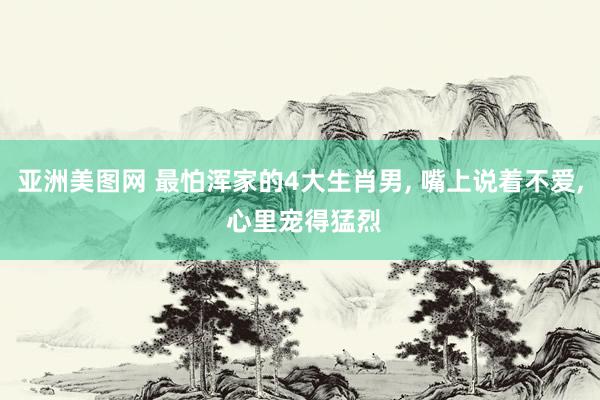 亚洲美图网 最怕浑家的4大生肖男， 嘴上说着不爱， 心里宠得猛烈