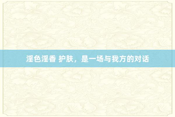 淫色淫香 护肤,是一场与我方的对话