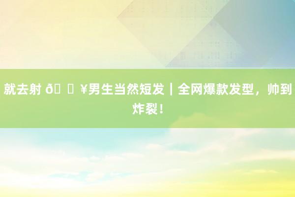就去射 🔥男生当然短发｜全网爆款发型，帅到炸裂！