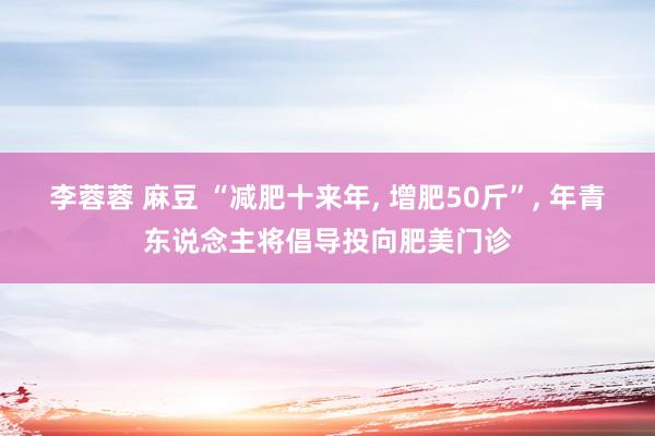 李蓉蓉 麻豆 “减肥十来年， 增肥50斤”， 年青东说念主将倡导投向肥美门诊