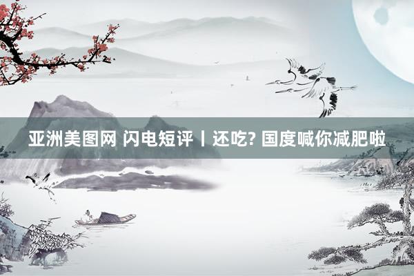亚洲美图网 闪电短评丨还吃? 国度喊你减肥啦