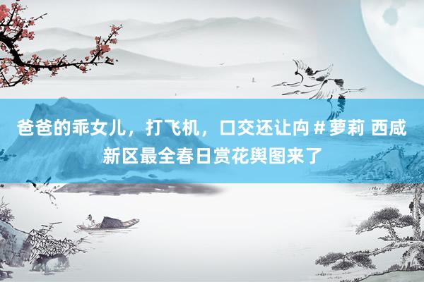 爸爸的乖女儿，打飞机，口交还让禸＃萝莉 西咸新区最全春日赏花舆图来了