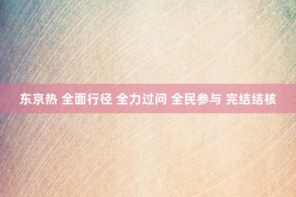 东京热 全面行径 全力过问 全民参与 完结结核