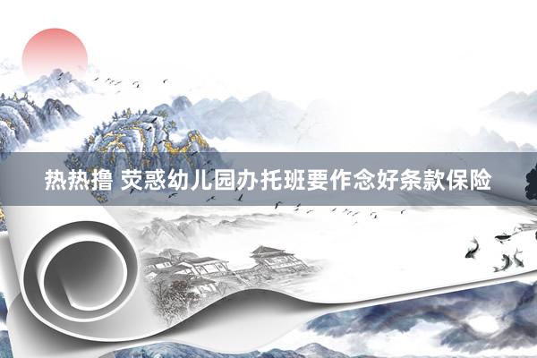热热撸 荧惑幼儿园办托班要作念好条款保险