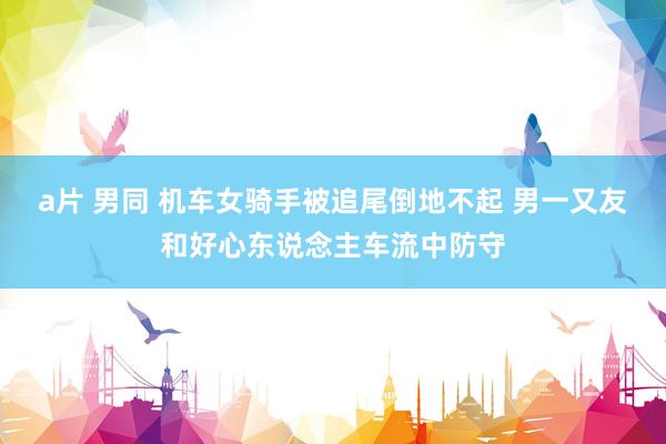 a片 男同 机车女骑手被追尾倒地不起 男一又友和好心东说念主车流中防守