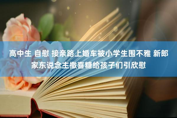 高中生 自慰 接亲路上婚车被小学生围不雅 新郎家东说念主撒喜糖给孩子们引欣慰
