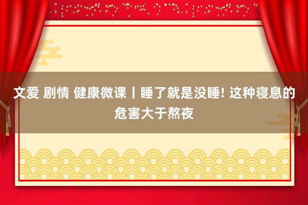 文爱 剧情 健康微课丨睡了就是没睡! 这种寝息的危害大于熬夜