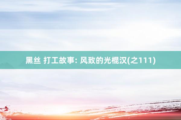 黑丝 打工故事: 风致的光棍汉(之111)