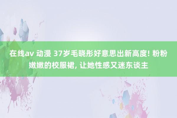 在线av 动漫 37岁毛晓彤好意思出新高度! 粉粉嫩嫩的校服裙， 让她性感又迷东谈主