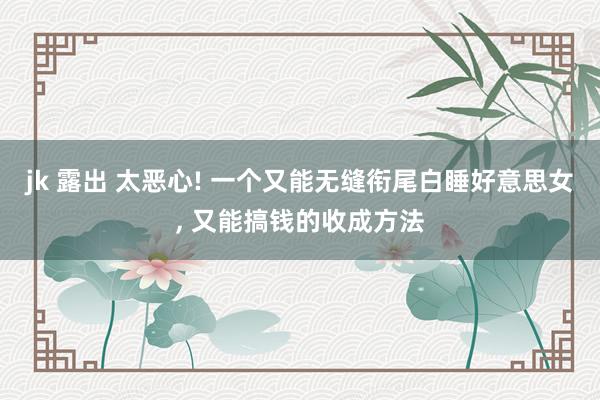 jk 露出 太恶心! 一个又能无缝衔尾白睡好意思女， 又能搞钱的收成方法