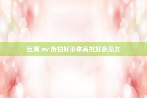 巨屌 av 街拍好形体高挑好意思女