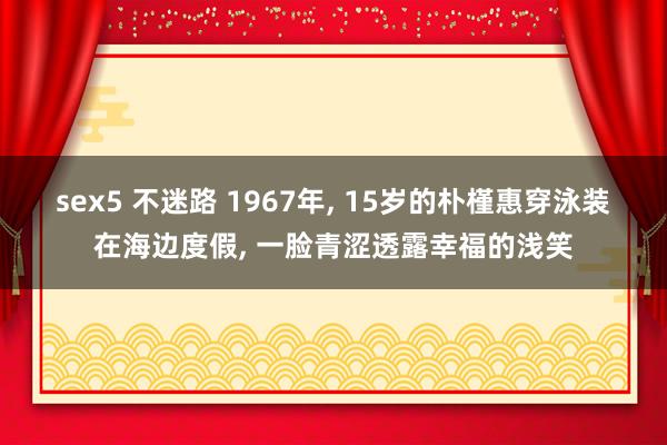 sex5 不迷路 1967年， 15岁的朴槿惠穿泳装在海边度假， 一脸青涩透露幸福的浅笑