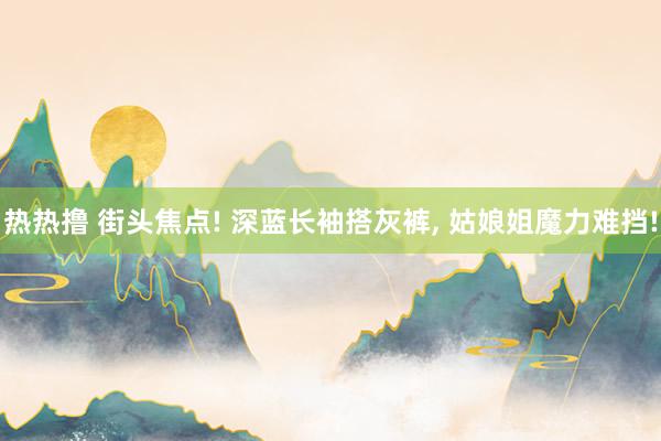 热热撸 街头焦点! 深蓝长袖搭灰裤， 姑娘姐魔力难挡!
