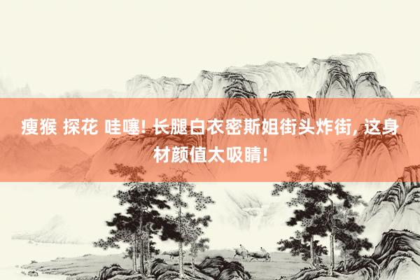 瘦猴 探花 哇噻! 长腿白衣密斯姐街头炸街， 这身材颜值太吸睛!