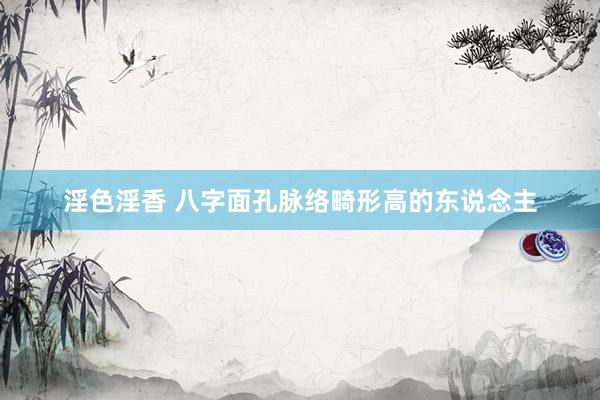 淫色淫香 八字面孔脉络畸形高的东说念主