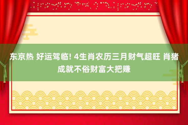 东京热 好运驾临! 4生肖农历三月财气超旺 肖猪成就不俗财富大把赚