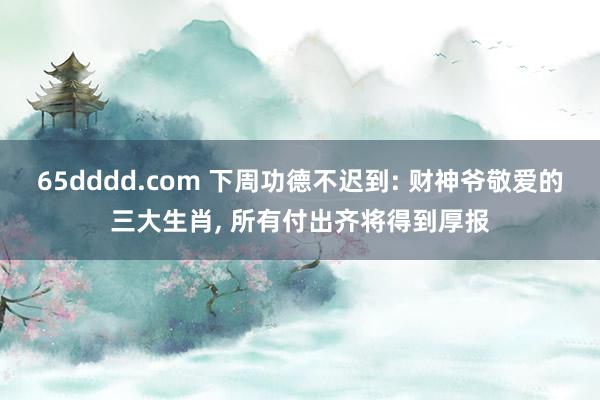 65dddd.com 下周功德不迟到: 财神爷敬爱的三大生肖， 所有付出齐将得到厚报