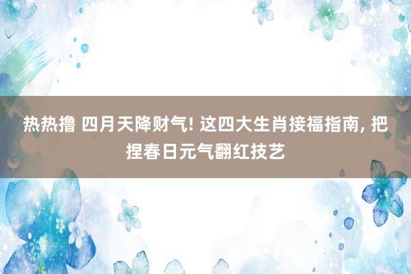 热热撸 四月天降财气! 这四大生肖接福指南， 把捏春日元气翻红技艺