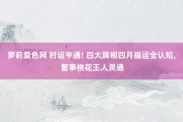 萝莉爱色网 时运亨通! 四大属相四月福运全认知， 管事桃花王人灵通