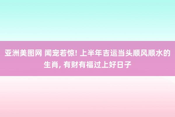 亚洲美图网 闻宠若惊! 上半年吉运当头顺风顺水的生肖， 有财有福过上好日子