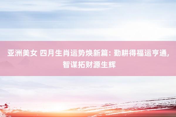 亚洲美女 四月生肖运势焕新篇: 勤耕得福运亨通， 智谋拓财源生辉