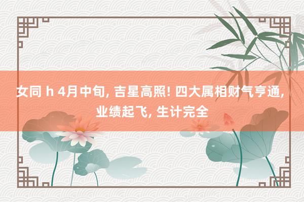女同 h 4月中旬， 吉星高照! 四大属相财气亨通， 业绩起飞， 生计完全