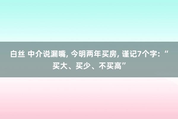 白丝 中介说漏嘴， 今明两年买房， 谨记7个字: “买大、买少、不买高”
