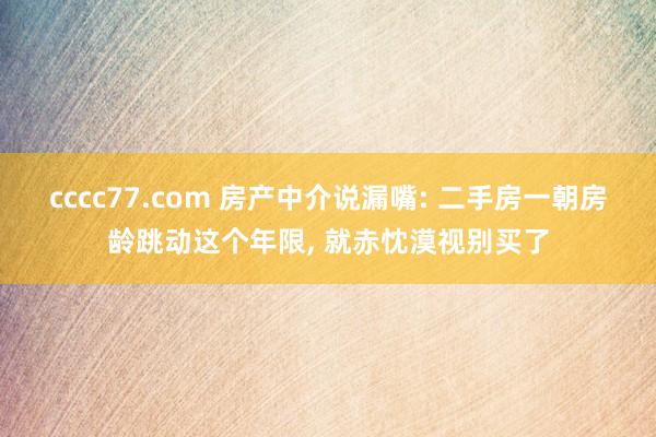 cccc77.com 房产中介说漏嘴: 二手房一朝房龄跳动这个年限， 就赤忱漠视别买了