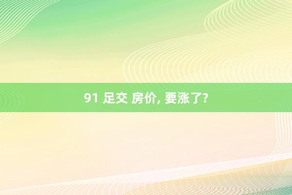 91 足交 房价， 要涨了?