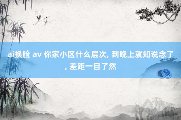 ai换脸 av 你家小区什么层次， 到晚上就知说念了， 差距一目了然