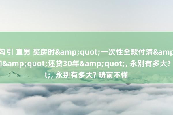 勾引 直男 买房时&quot;一次性全款付清&quot;和&quot;还贷30年&quot;， 永别有多大? 畴前不懂