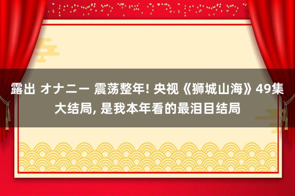 露出 オナニー 震荡整年! 央视《狮城山海》49集大结局， 是我本年看的最泪目结局