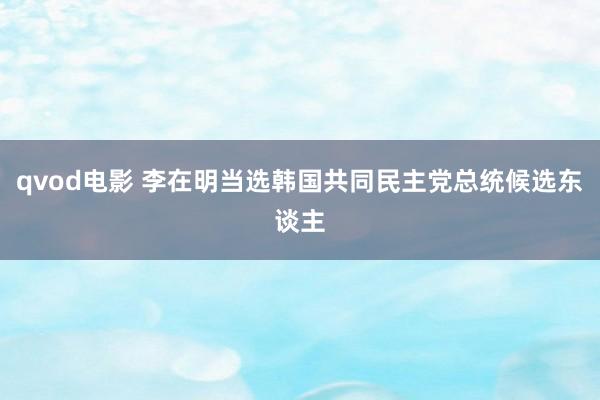 qvod电影 李在明当选韩国共同民主党总统候选东谈主