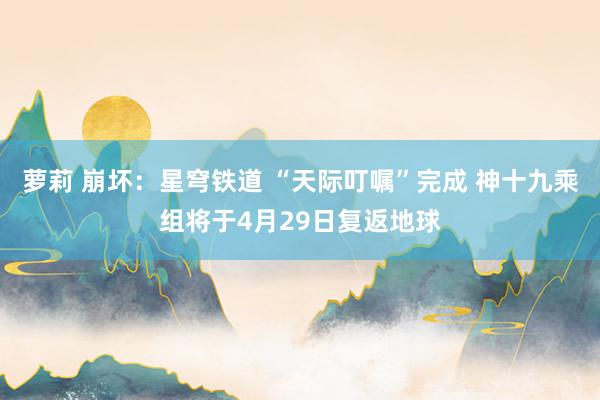 萝莉 崩坏：星穹铁道 “天际叮嘱”完成 神十九乘组将于4月29日复返地球