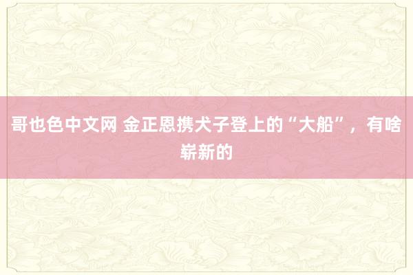 哥也色中文网 金正恩携犬子登上的“大船”，有啥崭新的