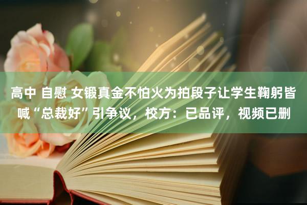 高中 自慰 女锻真金不怕火为拍段子让学生鞠躬皆喊“总裁好”引争议，校方：已品评，视频已删