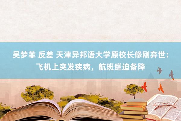 吴梦菲 反差 天津异邦语大学原校长修刚弃世：飞机上突发疾病，航班蹙迫备降
