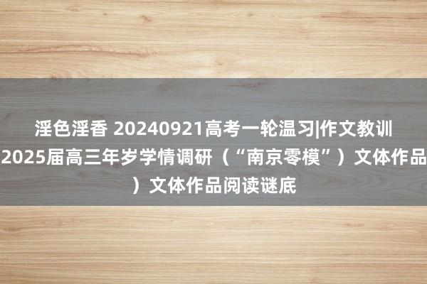淫色淫香 20240921高考一轮温习|作文教训：南京市2025届高三年岁学情调研（“南京零模”）文体作品阅读谜底