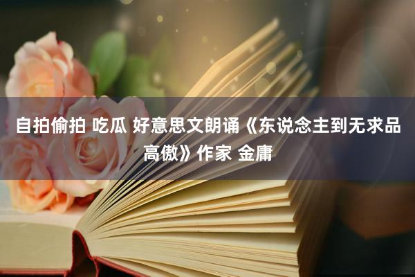 自拍偷拍 吃瓜 好意思文朗诵《东说念主到无求品高傲》作家 金庸