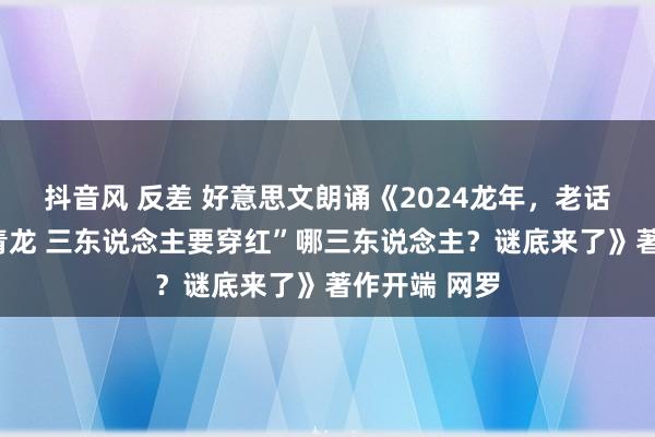 抖音风 反差 好意思文朗诵《2024龙年，老话说“无春遇青龙 三东说念主要穿红”哪三东说念主？谜底来了》著作开端 网罗