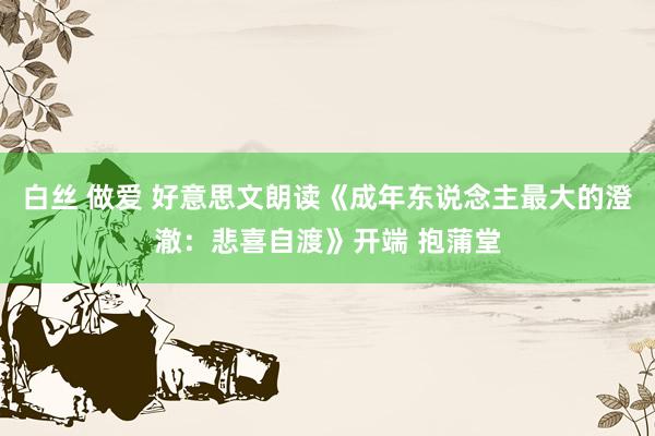 白丝 做爱 好意思文朗读《成年东说念主最大的澄澈：悲喜自渡》开端 抱蒲堂
