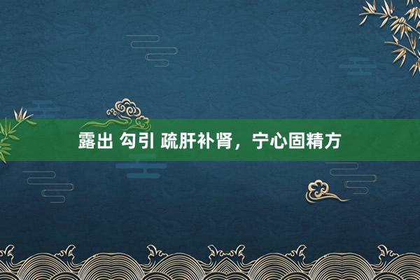 露出 勾引 疏肝补肾，宁心固精方