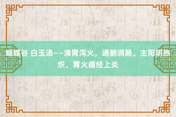 蝴蝶谷 白玉汤——清胃泻火，通腑润肠。主阳明热炽，胃火循经上炎